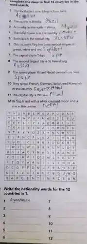 word search.
Complete the clues to find 12 countries in the
1 The footballer Lionel Messi is from here.
__
2 The capital is Brasilia
__
3 A country in the north of Africa. __
4 The Eiffel Tower is in this country. __
5 Bratislava is the capital city __
6 This country's flag has three vertical stripes of
green, white and red. __
7 The capital city is Tokyo __
8 The second largest city is St Petersburg.
__
9 The tennis player Rafael Nadal comes from here.
__
10 They speak French German, Italian and Romansh
11 The capital city is Warsaw
__
12 Its flag is red with a white crescent moon and a
star in the centre. __
p v s R B is w K A P J B A R
Y u Y w Y u p m w T z L E u
F E F L 1 Y J A Q m R L J s
T R A L E T G A Y m S T S
D T A K P o z z Y N s m S I
R N C P u E z J L P G A
ru o L C L R B R U o B T
TIME s w E B R x L v L D T
B S J A GIT N A v v A A N T
ZOTIN plllo N J K N s R
F z Q Y A A u 1 L L I D D A
D C G P F D N L F R A D s F
K E Y z C J D E p B G u w o
A R G E N T I N A z E u N
Write the nationality words for the 12
countries in 1.
1
__
7 __
2 __
8 __
3 __
9 __
4 __
10 __
5 __
11 __
6 __
12 __
__