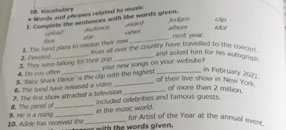 Words and phrases related to music
clip
judges I. Complete the sentences with the words given.
idol
upload
audience
award
views
album
fans
star
1. The band plans to release their new
__ next year.
2. Devoted __
from all over the
try have travelled to the concert.
3. They were talking for their pop
__ and asked him for his autograph.
4. Do you often
__
your new songs on your website?
5. Baby Shark Dance' is the clip with the highest
__ in February 2021
6. The band have released a video
__ of their live show in New York.
7. The first show attracted a television
__ of more than 2 million.
8. The panel of __
included celebrities and famous guests.
9. He is a rising __
in the music world.
10. Adele has received the
__ for Artist of the Year at the annual event.
-tonces with the words given.
38. Vocabulary