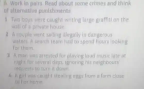 A. Work in pairs Read about some crimes and think
of alternative punishments.
1 Two boys were caught writing large graffition the
wall of a private house.
2 A couple went sailing illegally in dangerous
waters. A search team had to spend hours looking
for them.
3 Aman was arrested for playing loud music late at
night for several days ignoring his neighbours'
requests to turn it down.
4 A girl was caught stealing eggs from a farm close
to her home.