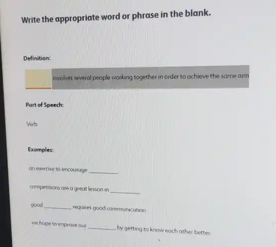 Write the appropriate word or phrase in the blank.
Definition:
involves several people working together in order to achieve the same aim
Part of Speech:
Verb
Examples:
an exercise to encourage __
competitions are a great lesson in
__
good __
requires good communication.
we hope to improve our __
by getting to know each other better.