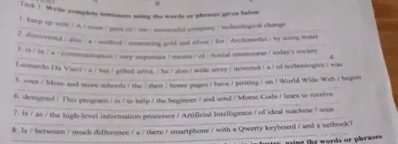 Write complete sentences using the words of phrases given below
1. keep up with A / must pace of the / successful company technological change
__
method /	silver
__
__
A
Da Vinci/a/but
was
__
and	posting
/ begun
__
__
__
between / much difference / a/ there /smartphone
__ the in industry using the words or phrases