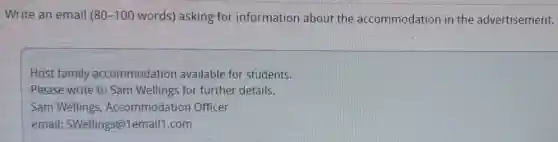 Write an email 80-100 words) asking for information about the accommodation in the advertisement.
Host family accommodation available for students.
Please write to Sam Wellings for further details.
Sam Wellings Accommodation Officer
email:SWellings@1email1 .com