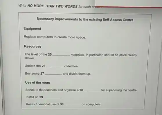 Write NO MORE THAN TWO WORDS for each arrowan
Necessary improvements to the existing Self-Access Centre
Equipment
Replace computers to create more space.
Resources
The level of the 25 __ materials, in particular, should be more clearly
shown.
Update the 26 __ collection.
Buy some 27 __ and divide them up.
Use of the room
Speak to the teachers and organise a 28 __ for supervising the centre.
Install an 29 __
Restrict personal use of 30 __ on computers.