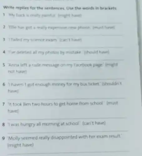 Write replies for the sentences. Use the words in brackets.
1 My back is really painful (might have!
__
2 'Ellie has got a really expensive new phone (must have)
__
3 Ifailed my science exam (can't have)
__
4 Tve deleted all my photos by mistake (should have)
__
5 Anna left a rude message on my Facebook page (might
not have
__
6 haven't got enough money for my bus ticket." shouldn't
have)
__
7 'It took Ben two hours to get home from school! (must
have)
__
8 'I was hungry all morning at school! (can't have)
__
9 Molly seemed really disappointed with her exam result:
(might
__