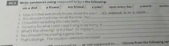 Write sentences using supposed to be + the following:
45.3
on a diet	a flower5 my friend 2 a joke4 open ev every day a secret workin
1 How is it that everybody knows about the plan?
__
2 You shouldn't criticise me all the time.You
__
3 Ishouldn't be eating this cake really. I
__
4 I'm sorry for what I said. I was trying to be funny. It
__
5 What's this drawing? Is it a tree? Or maybe it
__
6 You shouldn't be playing a game now.
__
7 That's strange.The museum seems to be closed.
__