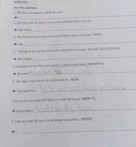 WRITING
Rewrite sentences.
1. We
- It
__
2. The last time our family went to the restaurant was a year ago.
Our family
__
3. You want to invite someone to your birthday party next week (WHY)
why
__
4. "Let's go to see the new film in the cinema this evening," She said (SUGGESTED)
> She suggest
__
5. Students are not allowed to smoke at schools and home. (MUSTNT')
> Students
__
6. The report must be on my desk tomorrow. (HAS)
The report has
__
7. It was not necessary for Nancy to clean the house. (DIDN'T)
Nancy didn't
__
8. I am sure that the cat is in the house somewhere. (MUST)
-) I
__