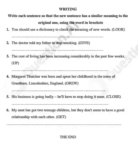 WRITING
Write each sentence so that the new sentence has a similar meaning to the
original one, using the word in brackets
1. You should use a dictionary to check the meaning of new words. (LOOK)
__
2. The doctor told my father to stop smoking. (GIVE)
__
3. The cost of living has been increasing considerably in the past few weeks.
(UP)
__
4. Margaret Thatcher was born and spent her childhood in the town of
Grantham, Lincolnshire., England. (GREW)
__
5. His business is going badly - he'll have to stop doing it soon. (CLOSE)
__
6. My aunt has got two teenage children , but they don't seem to have a good
relationship with each other . (GET)
__
THE END