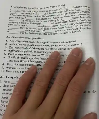 X. Complete ete the text with a/an.the or Theta 
(zero article).
3
__
New York City is located at the mouth of v
__
Hudson River on
__
the first European
to visit the
did not exist t. The Italian
__
USA. But there was a time
__ city
east coast of
area, but it was 6
__
but he was working for
__
Dutch East India explorer Verrazzano landed there Heary Hudson was
7
__ English sailor.
Company at the time. He bought?
__
animal skins
from
Native Americans
II
__ town in the area
skins back to Holland Sterdam. In 1664, the British
there and he took to __
after that, the Dutch built
14
__ town has become one of the most
took 12 __ town and gave it 13 __
important cities in the world.
new name: New York Since then
XI. Choose the correct quantifier.
2. In the exam you should answer either / both question 1 or question 2.
1. Any/No student caught cheating will have ten marks deducted.
4. Any/Some questions? Is everything clea-
3. The teacher made all/ the whole class stay in at break time.
6. I hardly got some any sleep last nip'
5. I've just made some/any tea Would
me/ar
8. The police arrested both either
he a
7. There are a little/a-few potatoes ir	ut a l	ees
9. Why are you walkin	with
