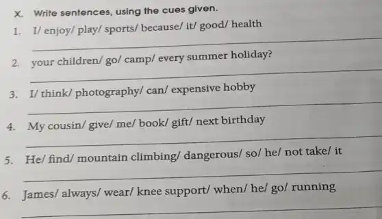 X. Write sentences , using the cues given.
1. I/ enjoy/play/sports/ because/ it/good/ health
__
2
summer holiday
__
3. I/ think/photography/ can/expensive hobby
__
4	book/	next birthday
__
5. He/ find/mountain climbing/dangerous/ so/he/ not take/ it
__
6. James/always/ wear/knee support/when/ he/ go/running
__