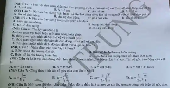 x=6cos(4pi t)cm Biên độ dao động của vật là
(NB) Câu 1: Một vật dao động điều hòa theo phương trình A. A=4cm
B. A=6cm.
Câu 2: Đối với dao động tuần hoàn số lần dao động được lặp lại trong một đơn vị thời gian gọi là
C. A=-6cm
D. A=12m
(NB)
A. tần số dao động.
B. chu kỳ dao động.
D. thiso góc
(NB)
Câu 3: Pha của dao động được cho phép xác định
C. pha ban đầu.
A. biên độ dao động.
B. trang thái daó đông
C. tần số dao động.
D. chu kỳ da6 động.
(NB) Câu 4: Chu kỳ dao động là
A. thời gian vật thực hiện một dao động toàn phần.
B. thời gian ngắn nhất để vật trở về vị trí xuất phát.
C. thời gian ngǎn nhất để biên độ dao động trở về giá trị ban đầu.
D. thời gian ngǎn nhất để li độ dao động trở về giá trị ban đầu.
(NB) Câu 5: Nhận định nào sau đây là đúng?
A. Biên độ là đại lượng đại số.
B. Biên độ là đạt lượng luôn dương.
C. Biêt độ là đại lượng luôn âm.
D. Biên độ là đại lượng biến đổi theo thời gian.
(NB) Câu 6: Một vật dao động điều hòa theo phương trình x=10cos(2pi t+pi )cm. Tần số góc dao động của vật
là
A. omega =2pi rad/s.
B. omega =pi rad/s.
C. omega =2pi trad/s.
D omega =2pi t+pi rad/s
(NB) Câu 7: Công thức tính tần số góc của con lắc lò xò lá
A. omega =sqrt ((m)/(k))
B. omega =sqrt ((k)/(m))
c omega =(1)/(2pi )sqrt ((k)/(m))
D omega =(1)/(2pi )sqrt ((m)/(k))
(NB) Câu 8: Một con lắc đơn chiều dài ( dao động điều hoà tại nơi có gia tốc trọng trường với biên độ góc nhỏ.