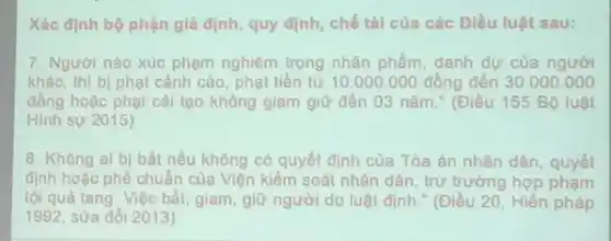 Xác định bộ phận giả định, quy định chế tài của các Điều luật sau:
7. Người nào xúc phạm nghiêm trọng nhân phầm, danh dự cùa người
khác, thì bị phạt cảnh cáo, phạt tiền từ 10.000.000 đồng đến 30.000 .000
đồng hoặc phạt cài tạo không giam giữ đến 03 nǎm." (Điều 155 Bộ luật
Hinh sự 2015)
8. Không ai bị bắt nếu không có quyết định của Tòa án nhân dân, quyết
định hoặc phê chuẩn của Viện kiểm soát nhân dân, trừ trường hợp phạm
tội quả tang. Việc bắt, giam, giữ người do luật định."(Điều 20, Hiến pháp
1992, sửa đổi 2013)