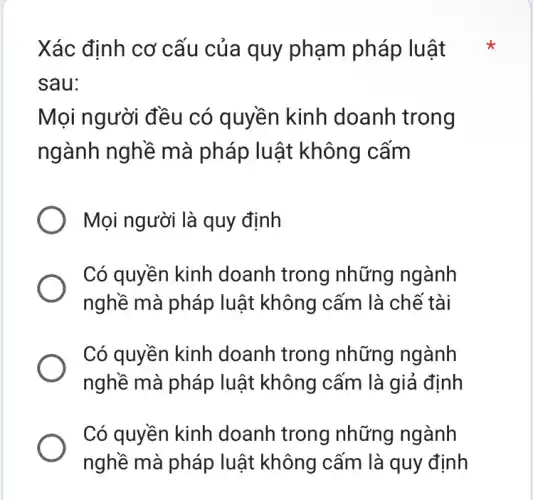 Xác định cơ cấu của quy phạm pháp luật
sau:
Mọi người đều có quyền kinh doanh trong
ngành nghề mà pháp luật không cấm
Mọi người là quy định
Có quyền kinh doanh trong những ngành
nghề mà pháp luật không cấm là chế tài
Có quyền kinh doanh trong những ngành
nghề mà pháp luật không cấm là giả định
Có quyền kinh doanh trong những ngành
nghề mà pháp luật không cấm là quy định