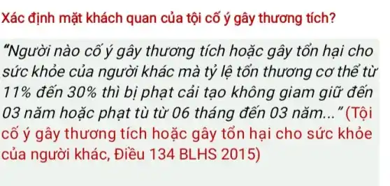 Xác định mặt khách quan của tội cố ý gây thương tích?
"Người nào cố ý gây thương tích hoặc gây tổn hại cho
sức khỏe của người khác mà tỷ lệ tổn thương cơ thể từ
11%  đến 30%  thì bị phạt cải tạo không giam giữ đến
03 nǎm hoặc phạt tù từ 06 tháng đến 03 nǎm __ "(Tôi
cố ý gây thương tích hoặc gây tổn hại cho sức khỏe
của người khác , Điều 134 BLHS 2015)