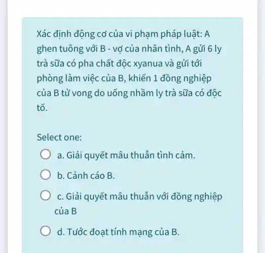 Xác định động cơ của vi phạm pháp luật: A
ghen tuông với B - vở của nhân tình, A gửi 6 ly
trà sữa có pha chất độc xyanua và gửi tới
phòng làm việc của B, khiến 1 đồng nghiệp
của B tử vong do uống nhầm ly trà sữa có độc
tố.
Select one:
a. Giải quyết mâu thuẫn tình cảm.
b. Cảnh cáo B.
C. Giải quyết mâu thuẫn với đồng nghiệp
của B
d. Tước đoạt tính mạng của B.