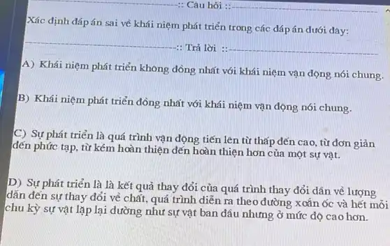 Xác định đáp án sai về khái niệm phát triển trong các đáp án dưới đay:
__
-: Trả lời : __
A) Khái niệm phát triển không đồng nhất với khái niệm vận động nói chung.
B) Khái niệm phát triển đồng nhất với khái niệm vận động nói chung.
C) Sự phát triển là quá trình vận động tiến lên từ thấp đến cao, từ đơn giản
đến phức tạp, từ kém hoàn thiện đến hoàn thiện hơn của một sự vât.
D) Sự phát triển là là kết quả thay đỏi của quá trình thay đỏi dân về lượng
dẫn đến sự thay đổi về chất, quá trình diễn ra theo đường xoắn ốc và hết mỗi
chu kỳ sự vật lặp lại dường như sự vật ban đầu nhưng ở mức độ cao hơn.