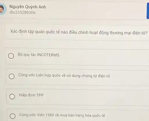 Xác định tập quán quốc tế nào điều chỉnh hoạt động thương mại điện tử?
Bộ quy tắc INCOTERMS
Công ước Liên hợp quốc về sử dụng chứng từ điện tử
Hiệp định TPP
Công ước Viên 1980 về mua bán hàng hóa quốc tế