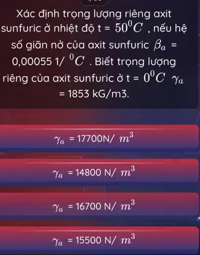 Xác định trọng lượng riêng axit
sunfuric ở nhiệt độ t=50^circ C , nếu hệ
số giãn nở của axit sunfuric beta _(a)=
0,000551/^0C . Biết trọng lượng
riêng của axit sunfuric ở t=0^0Cgamma _(a)
=1853kG/m3
gamma _(a)=17700N/m^3
gamma _(a)=14800N/m^3
gamma _(a)=16700N/m^3
gamma _(a)=15500N/m^3