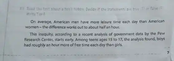 Xil.Read the text about a boy's hobby.Decide if the statements are true (T) or false (F)
Write Tor F
On average, American men have more leisure time each day than American
women-the difference works out to about half an hour.
This inequity, according to a recent analysis of government data by the Pew
Research Center, starts early. Among teens ages 15 to 17, the analysis found, boys
had roughly an hour more of free time each day than girls.