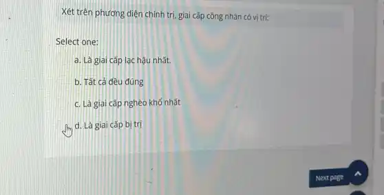 Xét trên phương diện chính trị, giai cấp công nhân có vị trí:
Select one:
a. Là giai cấp lạc hậu nhất.
b. Tất cả đều đúng
c. Là giai cấp nghèo khổ nhất
d. Là giai cấp bị trị