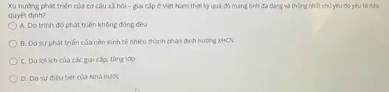 Xu hướng phát triển của cơ cấu xã hội -giai cấp ở Việt Nam thời kỳ quá độ mang tính đa dạng và thống nhất chủ yếu do yếu tố nào
quyết định?
A. Do trình độ phát triển không đồng đều
B. Do sự phát triển của nền kinh tế nhiều thành phần định hướng XHCN
C. Do lợi ích của các giai cấp tầng lớp
D. Do sự điều tiết của Nhà nước