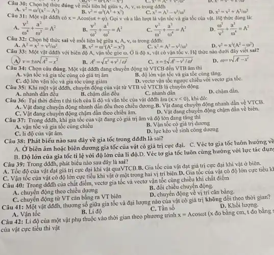 x-y-x-70)
Câu 30: Chọn hệ thức đúng về mối liên hệ giữa x ,A,v, co trong dđđh
V^2-omega ^2(A^ast -X^2)
x^2=A^2+V^2/(1)^2
A v^2=omega ^2(x^2-A^2)
v^2=omega ^2(A^2+x^2)
x^2=A^2-v^2/omega ^2
D x^2=v^2+A^2/omega ^2
Câu 31: Một vật dđđh có
x=Acos(omega t+varphi ) Gọi v và a lần lượt là vận tốc và gia tốc của vật. Hệ thức đúng là:
A (v^2)/(omega ^4)+(a^2)/(omega ^2)=A^2
B (v^2)/(omega ^2)+(a^2)/(omega ^2)=A^2
C (v^2)/(omega ^2)+(a^2)/(omega ^4)=A^2
D (omega ^2)/(v^2)+(a^2)/(omega ^4)=A^2
Câu 32: Chọn hệ thức sai về mối liên hệ giữa x , A, v, (i) trong dddh:
D. v^2=x^2(A^2-omega ^2)
A. A^2=x^2+v^2/omega ^2
v^2=omega ^2(A^2-x^2)
C. x^2=A^2-v^2/omega ^2
Câu 33: Một vật dđđh với biên độ A, vận tốc góc (0. Ở li độ x, vật có vận tốc v. Hệ thức nào dưới đây viết sai?
A v=pm omega sqrt (A^2-x^2)
B A^2=sqrt (x^2+v^2/omega ^2)
x=pm sqrt (A^2-v^2/omega ^2)
D omega =sqrt (A^2-x^2)
Câu 34: Chọn câu đúng. Một vật dđđh đang chuyển động từ VTCB đến VTB âm thì
A. vận tốc và gia tốc cùng có giá trị âm
B. độ lớn vận tốc và gia tốc cùng tǎng.
C. độ lớn vận tốc và gia tốc cùng giảm
D. vectơ vận tốc ngược chiều với vectơ gia tốC.
Câu 35: Khi một vật dđđh, chuyển động của vật từ VTB về VTCB là chuyển động
D. chậm dần.
A. nhanh dần đều
B. chậm dần đều
C. nhanh dần
Câu 36: Tại thời điểm t thì tích của li độ và vận tốc của vật dđđh âm (x.vlt 0) khi đó:
A. Vật đang chuyển động nhanh dần đều theo chiều dương.B . Vật đang chuyển động nhanh dần về VTCB.
C. Vật đang chuyền động chậm dần theo chiều âm.
D. Vật đang chuyên động chậm dần về biên.
Câu 37: Trong dđđh , khi gia tốc của vật đang có giá trị âm và độ lớn đang tǎng thì
A. vận tốc và gia tốc cùng chiều
B. Vận tốc có giá trị dương
C. li độ của vật âm.
D. lực kéo về sinh công dương
Câu 38: Phát biểu nào sau đây về gia tốc trong dđđh là sai?
A. Ở biên âm hoặc biên dương gia tốc của vật có giá trị cực đại.C. Véc tơ gia tốc luôn hướng về
B. Độ lớn của gia tốc tỉ lệ với độ lớn của li độ.D. Véc tơ gia tốc luôn cùng hướng với lực tác dụn
Câu 39: Trong dđđh , phát biểu nào sau đây là sai?
A. Tốc độ của vật đạt giá trị cực đại khi vật quaVTCB.B. Gia tốc của vật đạt giá trị cực đại khi vật ở biên.
C. Vận tốc của vật có độ lớn cực tiểu khi vật ở một trong hai vị trí biên.D . Gia tốc của vật có độ lớn cực tiểu kì
Câu 40: Trong dđđh của chất điểm, vectơ gia tốc và vectơ vận tốc cùng chiều khi chất điểm
B. đổi chiều chuyến động.
A. chuyển động theo chiều dương
D. chuyển động về vị trí cân bằng.
C. chuyển động từ VT cân bằng ra VT biên
Câu 41: Một vật dđđh, thương số giữa gia tốc và đại lượng nào của vật có giá trị không đổi theo thời gian?
D. Khối lượng.
C. Tần số
A. Vận tốc
B. Li độ
Câu 42: Li độ của một vật phụ thuộc vào thời gian theo phương trình
x=Acosomega t
(x đo bằng cm t đo bằng
của vật cực tiểu thì vật