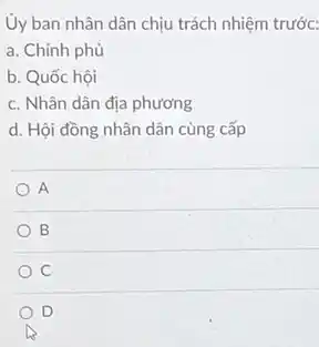 Ủy ban nhân dân chịu trách nhiệm trước:
a. Chính phủ
b. Quốc hội
c. Nhân dân địa phương
d. Hội đồng nhân dân cùng cấp
A
B
C
D