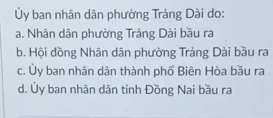 Ủy ban nhân dân phường Trảng Dài do:
a. Nhân dân phường Trảng Dài bầu ra
b. Hội đồng Nhân dân phường Trảng Dài bầu ra
c. Uy ban nhân dân thành phố Biên Hòa bầu ra
d. Ủy ban nhân dân tỉnh Đồng Nai bầu ra