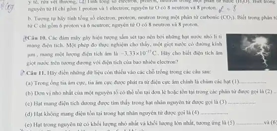 y tê, rừa vét thương. Cj) Tính tổng số electron, protron, neutron trong một phân tử nước (H_(2)O) . Biet trong
nguyên tử H chỉ gồm 1 proton và 1 electron; nguyên tử O có 8 neutron và 8 proton.
b. Tương tự hãy tính tổng số electron , protron, neutron trong một phân tử carbonic (CO_(2)) Biết trong
từ C chi gồm 6 proton và 6 neutron; nguyên tử O có 8 neutron và 8 proton.
&Câu 10. Các đám mây gây hiện tượng sấm sét tạo nên bởi những hạt nước nhỏ li ti
mang điện tích. Một phép đo thực nghiệm cho thấy, một giọt nước có đường kính
ụm, mang một lượng điện tích âm là -3,33times 10^-17C . Hãy cho biết điện tích âm
giọt nước trên tương đương với điện tích của bao nhiêu electron?
&Câu 11. Hãy điền những dữ liệu còn thiếu vào các chỗ trống trong các câu sau:
(a) Trong ống tia âm cực, tia âm cực được phát ra từ điện cực âm chính là chùm các hạt (1)
__
(b) Đơn vị nhỏ nhất của một nguyên tố có thể tồn tại đơn lẻ hoặc tồn tại trong các phân tử được gọi là (2) __
(c) Hạt mang điện tích dương được tìm thấy trong hạt nhân nguyên từ được gọi là (3)
__
(d) Hạt không mang điện tồn tại trong hạt nhân nguyên tử được gọi là (4)
__
(e) Hạt trong nguyên tử có khối lượng nhỏ nhất và khối lượng lớn nhất, tương ứng là (5)
__ và (6
1