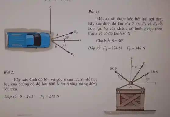 y
Bài 1:
F_(A)
A
20^circ 
x
B Theta 
F_(B)
Bài 2:
Hãy xác định độ lớn và góc Theta  của lực F_(I) để hợp
lực của chúng có độ lớn 800 N và hướng thẳng đứng
lên trên.
Đáp số: Theta =29.1^circ  F_(B)=275N
Một xe tải được kéo bởi hai sợi dây,
hãy xác định độ lớn của 2 lực F_(A) và F_(B) đề
hợp lực F_(R) của chúng có hướng dọc theo
trục x và có độ lớn 950 N.
Cho biết Theta =50^circ 
Đáp số: F_(A)=774N F_(B)=346N
y
F_(1)
600 N	Theta 
400 N
30^circ 
x
A