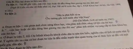 Yêu 9: Đọc đoạn tư liệu sau đây:
Câu 8: Đọc hai đoạn tư liệu sau đây:
Tư liệu 1: "Sử để ghi việc, mà việc hay hoặc dờ đều dùng làm gương rǎn cho đời sau"
(Ngô Sĩ Liên và các sử thần nhà Lê, Đại Việt sử kí toàn thư, tập I, NXB Khoa học xã hội, Hà Nội 1998,
tr.101)
Tư liệu 2:
"Dân ta phải biết sử ta
Cho tường gốc tích nước nhà Việt Nam"
(Hồ Chí Minh, Lịch sử nước ta, 1942)
a. Đoạn tư liệu 1 vừa phản ánh chức nǎng khoa học , vừa phản ánh chức nǎng xã hội của Sử học. f)
b. "...việc hay hoặc dờ đều dùng làm gương rǎn cho đời sau" phản ánh nhiệm vụ cung cấp tri thức khoa học
của Sử học.
c. Ở đoạn tư liệu 2, Hồ Chí Minh khuyến khích nhân dân ta nên tìm hiểu, nghiên cứu về lịch sử nước nhà. +
d. Ý nghĩa sâu xa của cả hai đoạn tư liệu là đều nhấn mạnh tầm quan trọng của tri thức lịch sử đối với một
quốc gia, dân tộc.
D