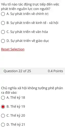 Yếu tố nào tác động trực tiếp đến việc
phát triển nguồn lực con người?
) A. Sự phát triển về chính trị
B. Sự phát triển về kinh tế -xã hôi
C. Sự phát triển về vǎn hóa
) D. Sự phát triển về giáo dục
Question 22 of 25
Chủ nghĩa xã hội không tưởng phê phán
ra đời vào:
A. Thế kỷ 18
B. Thế kỷ 19
C. Thế kỷ 20
D. Thế kỷ 21