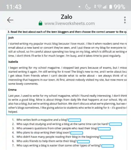 Zalo
www liveworksheets.com
3. Read the text about each of the teen bloggers and then choose the correct answer to the ql
Josh
I started writing my popular music blog because I love music. I like it when readers send me re
email about a new band or concert they've seen, and I put these on my blog for everyone to
still at school, so I'm careful about spending too long on my blog, which is difficult as writing w
time. I don't think I'll write it for much longer. I'm busy and it takes time to post regularly.
Isabella
I began writing for my school magazine. I stopped last years because of exams, but I misse
started writing it again . I'm still writing for it now! The blog's new to me, and I write about loc:
I get ideas from friends when I can't decide what to write about - we always think of sc
interesting that happens in our town. At first , almost nobody visited my site, but now more so
some lovely comments.
Emma
Last year, I used to write for my school magazine, which I found really interesting. I don't think
to write a good blog. Mine is about things from daily life that happens at our school. My olc
also has a blog but we're writing about fashion .We don't discuss what we're planning, but we r
other's blogs sometimes. I like giving advice to students who write in asking for it - it's good to I
helped.
1. Who writes both a magazine and a blog? square 
2. Who says that studying and writing a blog at the same time can be hard? square 
3. Who answers questions from other people who read their blog? square 
4. Who plans to stop writing their blog soon? square 
5. Who didn't have many people reading their blog in the beginning? square 
6. Who asks friends to help them write their blog? square 
7. Who says writing a blog is easier than some other types of writing? square