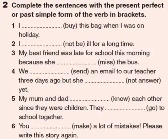 2 Complete the sentences with the present perfect
or past simple form of the verb in brackets.
11 __ (buy) this bag when I was on
holiday.
21 __ (not be) ill for a long time.
3 My best friend was late for school this morning
because she __ (miss) the bus.
4 We __ (send) an email to our teacher
three days ago but she __ (not answer)
yet.
5 My mum and dad __ (know) each other
since they were children . They __ (go) to
school together.
6 You __ (make) a lot of mistakes!Please
write this story again.