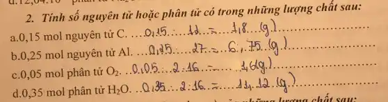 2. Tính sô nguyên tử hoặc phân tử có trong những lượng chât sau:
a. 0,15 mol nguyên tử
b. 0,25 mol nguyên tử
......
c. 0,05 mol phân tử O_(2)ldots 0.0.0.0.3ldots 35ldots ldots ldots ldots ldots ldots ldots ldots ldots ldots 4 G_(2)Oldots ldots 0.35ldots ldots ldots ldots ldots ldots ldots ldots ldots ldots 
.....
d. 0,35 mol phân tử H2O. ..