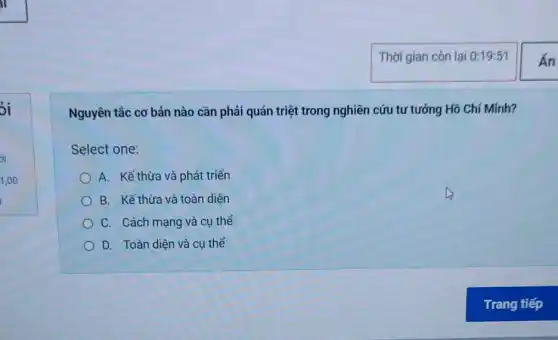 3i
Nguyên tắc cơ bản nào cần phải quán triệt trong nghiên cứu tư tưởng Hồ Chí Minh?
Select one:
A. Kể thừa và phát triển
B. Kế thừa và toàn diện
C. Cách mạng và cu thể
D. Toàn diện và cụ thể