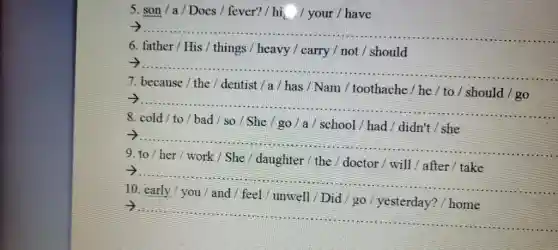 5. son /a/Does/fever?/ hi,/your/have
__
6. father / His / things / heavy carry / not / should
__
7. because / the / dentist / a / has / Nam / toothache / he / to / should / go
__
8. cold / to / bad / so / She / go / a / school / had / didn't she
__
9
daughter / the / doctor
__
10
unwell / Did
__