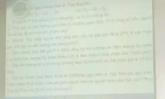 b. Giả sử thu nhập người dân tǎng làm cầu về gạo gia tǎng
20%  ở các mức
giả, tính giá và sản lượng cân bằng mới?
a. Tinh giá và sản lương gạo trên thị trường giao dịch. Tính tổng số tiền người
tiêu dùng đã chi cho sản phẩm này?
Cung chuve gao Khang Dân ở Thái Nguyên:
(5) P_(s)=3Q_(s)-20
(D): P_(D)=20-Q_(D)
Trong đó P tinh bằng nghìn
dgrave (hat (o))ng/kg
và Q tinh bằng tấn
c. Nếu Chinh phủ đǎt giá
P=9000d/kg
thì thị trường có hiện tương dư thừa
hay thiếu hụt, lượng dư thừa (thiếu hụt)là bao nhiêu? Giải pháp của Chính phú?
d. Câu hỏi tương tự ý (c) trong trường hợp Chính phủ áp đặt mức giá là 11.000
d/kg
e. Giả sử Chính phủ đánh thuế là 1000d/kg gạo bán ra, hãy tính giá gạo mới
Gành nàng thuế được chia sẻ giữa người bản và người mua như thế nào? Finh
tổng số thuê mà Chinh phủ thu được?