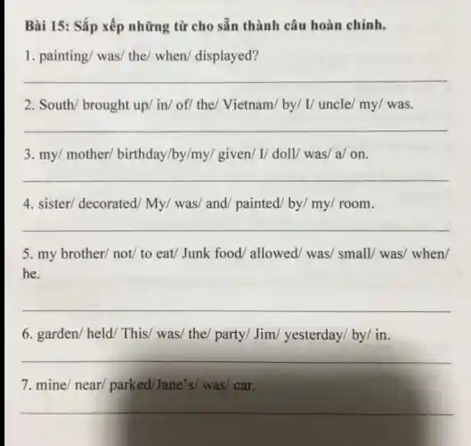 Bài 15: Sắp xếp những từ cho sẵn thành câu hoàn chính.
1. painting/ was/the/ when/displayed?
__
2. South/ brought up/ in/ of/ the/Vietnam/ by/ I/uncle/ my/ was.
__
3. my/ mother/birthday/by/my/given/ I/ doll/was/ a/ on.
__
4. sister/decorated/ My/was/ and painted/ by/ my/room.
__
5. my brother/not/ to eat/Junk food/ allowed/was/ small/ was/when/
he.
__
6. garden/held This/ was/ the/party/ Jim/yesterday/ by/ in.
__
7. mine/ near/parked/Jane's/was/ car.
__