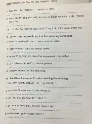 Bòi tập Bổ trợ - nông cao Tiếng Anh lớp 5 -tộp hai
8. Allow him or her (not play) on the balcony alone.
__
9. You shouldn't stop your baby brother or sister when he or she (climb)
the stairs.
__ .
10. Look, what these children (do), class?- They (look) at the apples on the tree.
__ ......................................................................
III. Correct one mistake in each of the following sentences.
1. What are you doing? - I am go to run down the stairs.
Lampo'orun down the stars.
__
2. Peter was boring of his bad mark at school.
__ .......................................................................
3. He was on his room and his mother was cooking in the kitchen.
__
4. Do not play about knife! You may cut yourself.
__
5. Ride your bike too fast. It is dangerous.
https://www.ninethe.him............................................... __
IV. Rearrange the words to make meaningful sentences.
1. she/does/want / cabbage /not / cook /the / to / ./
__ .......................................................................
2. look/ what / these / are / children / doing/?/
__ .........................................................................
3. why/he/the / tree / shouldn't / climb / ?/
__ ......................................................................
4. fall/because/he / may / his / and / break / leg/./
__
................
5. cut/because/you / yourself /may I ./
__
.....