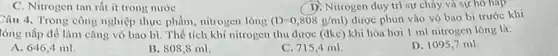 C. Nitrogen tan rất it trong nước
D. Nitrogen duy tri sự cháy và sự hồ hap
Câu 4. Trong công nghiệp thực phẩm, nitrogen long (D=0,808g/ml) được phun vào vỏ bao bi trước khi
tóng nắp để làm cǎng vò bao bì . Thể tích khí nitrogen thu được (dkc) khi hóa hơi I ml nitrogen lóng là:
A. 646,4 ml.
B. 808,8 ml
C. 715,4 ml.
D. 1095,7 mil.