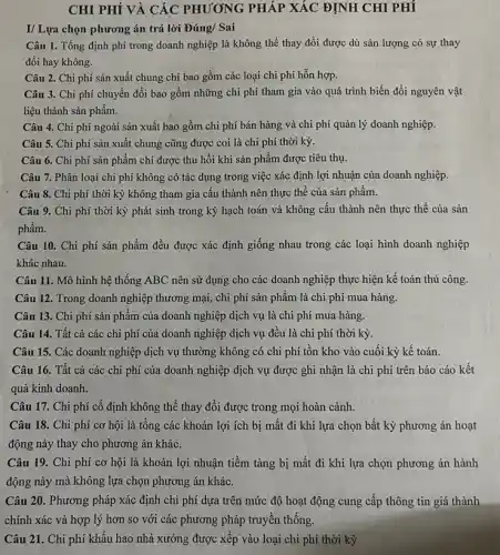CHI PHÍ VÀ CÁC PHƯƠNG PHÁP XÁC ĐỊNH CHI PHÍ
I/ Lựa chọn phương án trả lời Đúng/ Sai
Câu 1. Tổng định phí trong doanh nghiệp là không thể thay đổi được dù sản lượng có sự thay
đổi hay không.
Câu 2. Chi phí sản xuất chung chỉ bao gồm các loại chi phí hỗn hợp.
Câu 3. Chi phí chuyển đổi bao gồm những chi phí tham gia vào quá trình biến đổi nguyên vật
liệu thành sản phẩm.
Câu 4. Chi phí ngoài sản xuất bao gồm chi phí bán hàng và chi phí quản lý doanh nghiệp.
Câu 5. Chi phí sản xuất chung cũng được coi là chi phí thời kỳ.
Câu 6. Chi phí sản phẩm chi được thu hồi khi sản phẩm được tiêu thụ.
Câu 7. Phân loại chi phí không có tác dụng trong việc xác định lợi nhuận của doanh nghiệp.
Câu 8. Chi phí thời kỳ không tham gia cấu thành nên thực thể của sản phẩm.
Câu 9. Chi phí thời kỳ phát sinh trong kỳ hạch toán và không cấu thành nên thực thể của sản
phẩm.
Câu 10. Chi phí sản phẩm đều được xác định giống nhau trong các loại hình doanh nghiệp
khác nhau.
Câu 11. Mô hình hệ thống ABC nên sử dụng cho các doanh nghiệp thực hiện kế toán thủ công.
Câu 12. Trong doanh nghiệp thương mại, chi phí sản phẩm là chi phí mua hàng.
Câu 13. Chi phí sản phẩm của doanh nghiệp dịch vụ là chi phí mua hàng.
Câu 14. Tất cả các chi phí của doanh nghiệp dịch vụ đều là chi phí thời kỳ.
Câu 15. Các doanh nghiệp dịch vụ thường không có chi phí tồn kho vào cuối kỳ kế toán.
Câu 16. Tất cả các chi phí của doanh nghiệp dịch vụ được ghi nhận là chi phí trên báo cáo kết
quả kinh doanh.
Câu 17. Chi phí cố định không thể thay đổi được trong mọi hoàn cảnh.
Câu 18. Chi phí cơ hội là tổng các khoản lợi ích bị mất đi khi lựa chọn bất kỳ phương án hoạt
động này thay cho phương án khác.
Câu 19. Chi phí cơ hội là khoản lợi nhuận tiềm tàng bị mất đi khi lựa chọn phương án hành
động này mà không lựa chọn phương án khác.
Câu 20. Phương pháp xác định chi phí dựa trên mức độ hoạt động cung cấp thông tin giá thành
chính xác và hợp lý hơn so với các phương pháp truyền thống.
Câu 21. Chi phí khấu hao nhà xưởng được xếp vào loại chi phí thời kỳ