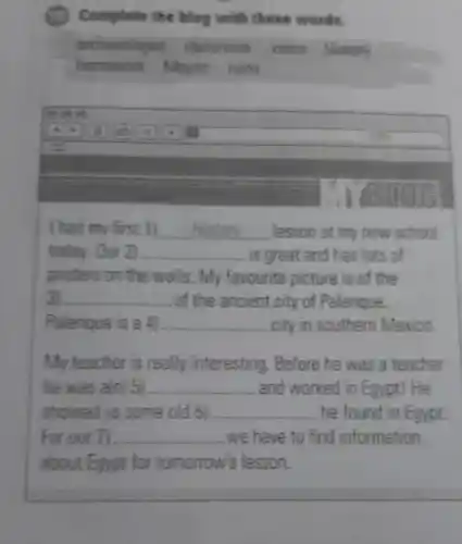 Complete the blog with these words.
archaeolog st classroom coins History
homework Mayan ruins
3 __ of the ancient city of Palenque.
Palenque is a 4) __ city in southern Mexico.
My teacher is really interesting Before he was a teacher
he was a(n)51 __ and worked in Egypt! He
showed us some old 6) __ he found in Egypt.
For our 7) __ we have to find information
about Egypt for tomorrow's lesson.