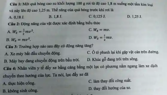 Câu 1: Một quả bóng cao su khối lượng 100 g rơi từ độ cao 1 ,8 m xuống một tấm kim loại
và nảy lên độ cao 1,25 m. Thế nǎng của quả bóng trước khi rơi là
A. 0,18J.
B. 1,8J.
C. 0,125 J.
D. 1,25 J.
Câu 2: Động nǎng của vật được xác định bằng biểu thức
A W_(d)=(1)/(2)mv^2
C W_(d)=mv
B W_(d)=mv^2
D W_(d)=(1)/(2)mv
Câu 3: Trường hợp nào sau đây có động nǎng tǎng?
A. Xe máy bắt đầu chuyển động.
C. Ô tô phanh lại khi gặp vật cản trên đường.
B. Máy bay đang chuyển động trên bầu trời.
D. Khúc gỗ đang trôi trên sông.
Câu 4: Nhân viên y tế đầy xe bằng cáng bằng một lực có phương nằm ngang làm xe dịch
chuyển theo hướng của lựC. Ta nói, lực đầy xe đã
A. thực hiện công.
C. làm thay đồi công suất.
B. không sinh công.
D. thay đổi hướng của xe.