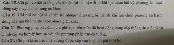 Câu 18. Chi phí cơ hội là tổng các khoản lợi ích bị mất đi khi lựa chọn bất kỳ phương án hoạt
động này thay cho phương án khác.
Câu 19. Chi phí cơ hội là khoản lợi nhuận tiềm tàng bị mất đi khi lựa chọn phương án hành
động này mà không lựa chọn phương án khác.
Câu 20. Phương pháp xác định chi phí dựa trên mức độ hoạt động cung cấp thông tin giá thành
chính xác và hợp lý hơn so với các phương pháp truyền thống.
Câu 21. Chi phí khấu hao nhà xưởng được xếp vào loại chi phí thời kỳ