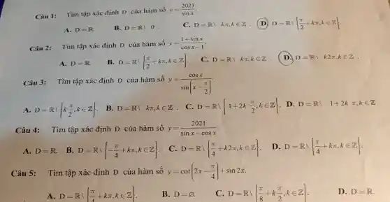 Câu 1:
Tìm tập xác định D của hàm số
y=(2021)/(sinx)
A. D=R	B. D=Rbackslash 0
C. D=Rbackslash kpi ,kin Z (D) D=Rbackslash (pi )/(2)+kpi ,kin Z
Câu 2:
Tìm tập xác định D của hàm số y=(1+sinx)/(cosx-1)
A. D=R	B D=Rbackslash (pi )/(2)+kpi ,kin Z
C. D=Rbackslash kpi ,kin Z (D.) D=Rbackslash k2pi ,kin Z
Câu 3:
Tìm tập xác định D của hàm số
y=(cosx)/(sin(x-frac (pi )(2)))
A D=Rvert k(pi )/(2),kin Z B. D=Rbackslash kpi ,kin Z C. D=Rbackslash 1+2k(pi )/(2),kin Z D. D=Rbackslash 1+2kpi ,kin Z
Câu 4: Tìm tập xác định D của hàm số y=(2021)/(sinx-cosx)
A. D=R B. D=Rvert -(pi )/(4)+kpi ,kin Z C D=R (pi )/(4)+k2pi ,kin Z D D=Rvert (pi )/(4)+kpi ,kin Z
Câu 5: Tìm tập xác định D của hàm số y=cot(2x-(pi )/(4))+sin2x
A D=Rvert (pi )/(4)+kpi ,kin Z
B. D=varnothing 
C D=Rbackslash (pi )/(8)+k(pi )/(2),kin Z
D. D=R