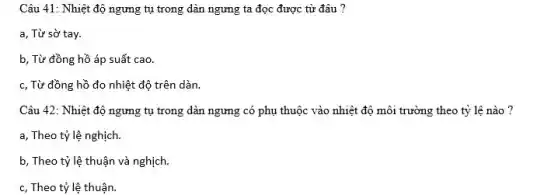 Câu 41: Nhiệt độ ngưng tụ trong dàn ngưng ta đọc được từ đâu ?
a, Từ sờ tay.
b, Từ đồng hồ áp suất cao.
c, Từ đồng hồ đo nhiệt độ trên dàn.
Câu 42: Nhiệt độ ngưng tụ trong dàn ngưng có phụ thuộc vào nhiệt độ môi trưởng theo tỷ lệ nào?
a, Theo tỷ lệ nghịch.
b, Theo tỷ lệ thuận và nghịch.
c, Theo tỷ lệ thuận.