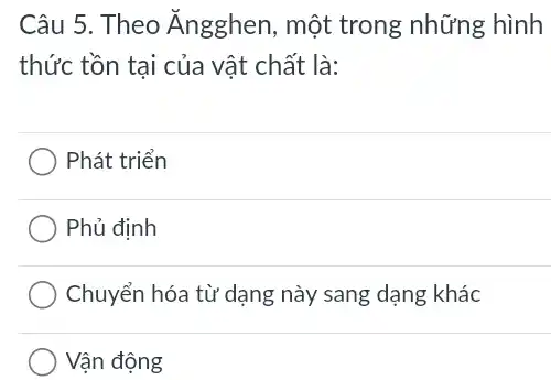 Câu 5. Theo Ăngghen, một trong những hình
thức tồn tại của vật chất là:
Phát triển
Phủ định
Chuyển hóa từ dạng này sang dạng khác
Vận động