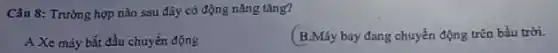 Câu 8: Trường hợp nào sau đây có động nǎng tǎng?
A Xe máy bắt đầu chuyển động
B.Máy bay đang chuyển động trǎn bầu trời.