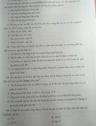 D. Có các phẩm từ
1.2. Một chất gồm các phân tử chuyển động hoàn toàn ngẫu nhiên. Tốc độ trung binh của
các phân từ dần dần tǎng lên. Phát biểu nào sau đây mô tả đúng chất đó?
A. Một chất khí đang được làm nóng.
B. Một chất lỏng đang được làm nóng
C. Một chất rǎn đang được làm nóng.
D. Một chất rǎn đang nóng chảy.
1.3. Phương án nào sau đây sắp xếp đúng theo thứ tự tǎng dần độ lớn của lực tương tác
giữa các phân tử nước, nước đá và hơi nước?
A. Nước đá, hơi nước, nướC.
B. Nước đá, nước hơi nướC.
C. Hơi nước, nước nước đá.
D. Nước, hơi nước nước đá.
1.4. Trong chất lỏng sự khuếch tán diễn ra chậm hơn rất nhiều so với trong chất khí.
Một trong các nguyên nhân là vi:
A. Các phân tử chất lỏng có tốc độ chuyển động nhiệt thấp hơn.
B. Mật độ phân tử ở thể lỏng lớn hơn nhiều lần so với mật độ phân tử ở thể khí.
C. Lực tương tác giữa các phân tử chất lòng nhỏ hơn nhiều so với lực tương tác giữa
các phân tử chất khí.
D. Các phân tử khí tự do chuyên động nhiệt, không hể va chạm nhau, chi va chạm với
thành bình chứa.
1.5. Hai vật rắn A và B được đặt tiếp xúc nhau. Vật A đang có nhiệt độ cao hơn vật B.
Phát biểu nào sau đây không chính xác?
A. Tốc độ trung bình của các phân tử trong vật B nhỏ hơn tốc độ trung bình của các
phân tử trong vật A.
B. Nǎng lượng nhiệt được truyền từ vật A sang vật B.
C. Quá trình truyên nhiệt giữa hai vật dừng lại khi hai vật có nhiệt độ bằng nhau.
D. Nếu nhiệt độ của hai vật nhỏ hơn nhiệt độ của môi trường xung quanh thì không có
sự truyền nhiệt giữa hai vật.
1.6. Ở nhiệt độ bao nhiêu trong thang Celsius thì giá trị nhiệt độ bằng một nửa nhiệt độ
tuyệt đối của nó?
A. 0^circ C
B. 100^circ C
C. 273^circ C.
D. 546^circ C