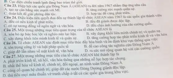 D. Cục diện chiến tranh lạnh đang bao trùm thế giới.
Câu 23. Hiệp hội các quốc gia Đông Nam dot (A)(ASEAN) ra đời nǎm 1967 nhằm đáp ứng nhu cầu
A. tạo sự cân bằng sức mạnh với Mĩ.
B. tǎng cường sức mạnh quân sự.
C. đoàn kết để giải phóng dân tộC.
D. hợp tác đê cùng phát triển.
Câu 24. Điều kiện tiên quyết đưa đến sự thành lập tổ chức ASEAN nǎm 1967 là các quốc gia thành viên
B. đều đã giành được độc lập.
A. đều có nền kinh tế phát triển.
D. đều chịu ành hưởng của các cường quốC.
C. có sự tương đồng về ngôn ngữ và vǎn hóa.
Câu 25. Một trong những mục tiêu quan trọng của tổ chức ASEAN là
A. xóa bỏ áp bức bóc lột và nghèo nàn lạc hậu.
B. xây dựng khối liên minh chính trị và quân sự.
C. xây dựng khối liên minh kinh tế và quân sự.
D. tǎng cường hợp tác phát triển kinh tế và vǎn hóa
Câu 26. Tổ chức ASEAN xác định mục tiêu thúc đầy hòa bình và ổn định khu vực thông qua việc
A. tôn trọng công lý và luật pháp quôc tê
B. đề cao công tác nghiên cứu Đông Nam Á
C. giúp đỡ lẫn nhau về mặt kinh tế, vǎn hóa
D. ra sức mờ rộng quan hệ với các cường quốc
Câu 27. Một trong những mục tiêu của tổ chức ASEAN khi thành lập là
A. phát triển kinh tế, xã hội, vǎn hóa thông qua những nỗ lực hợp tác chung.
B. nhất thê hóa về kinh tế, chính trị, đối ngoại, an ninh toàn Đông Nam A
C. củng cô quan hệ chính trị, giúp đỡ các nước Đông Dương giành độc lập.
D. thủ tiêu mọi mâu thuẫn vừ tranh chấp ở tất cả các quốc gia trong khu vựC.